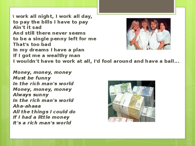 I work all night, I work all day,   to pay the bills I have to pay  Ain't it sad  And still there never seems   to be a single penny left for me  That's too bad  In my dreams I have a plan  If I got me a wealthy man  I wouldn't have to work at all, I'd fool around and have a ball...   Money, money, money  Must be funny  In the rich man's world  Money, money, money  Always sunny  In the rich man's world  Aha-ahaaa  All the things I could do  If I had a little money  It's a rich man's world