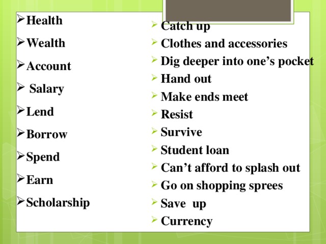 Health Wealth Account  Salary Lend Borrow Spend Earn Scholarship Catch up Clothes and accessories Dig deeper into one’s pocket Hand out Make ends meet Resist Survive Student loan Can’t afford to splash out Go on shopping sprees Save up Currency