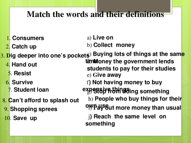 Match the words and their definitions   1. C onsumers   a) Live on  b) Collect money 2. Catch up  c) Buying lots of things at the same time 3. D ig deeper into one’s pockets d) Money the government lends students to pay for their studies 4. Hand out  5. Resist  e) G ive away 6.  Survive  f ) Not having money to buy expensive things  7. Student loan g) Stop from doing something  h) P eople who buy things for their own use 8. Can’t afford to splash out  i) P ay out more money than usual 9. Shopping sprees  j ) Reach the same level on something 10. Save up