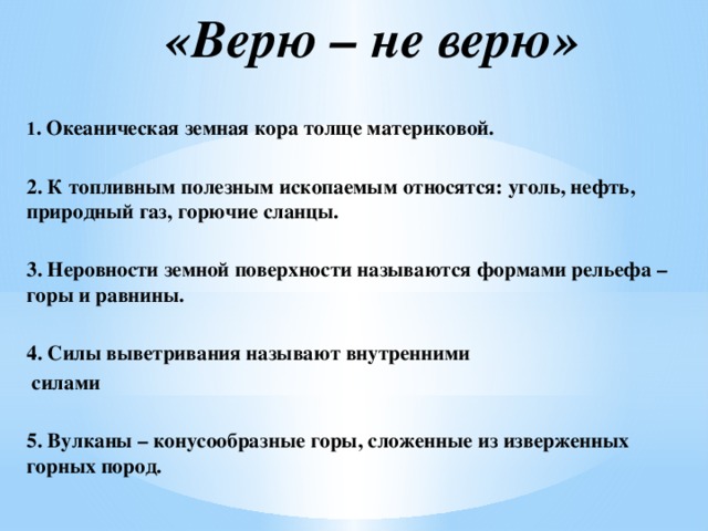 «Верю – не верю»    1 . Океаническая земная кора толще материковой.   2. К топливным полезным ископаемым относятся: уголь, нефть, природный газ, горючие сланцы.  3. Неровности земной поверхности называются формами рельефа – горы и равнины.   4. Силы выветривания называют внутренними  силами  5. Вулканы – конусообразные горы, сложенные из изверженных горных пород.  