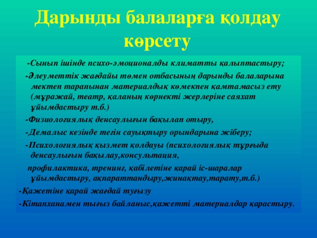 Дарынды балаларға қолдау көрсету  -Сынып ішінде психо-эмоционалды климатты қалыптастыру;  -Әлеуметтік жағдайы төмен отбасының дарынды балаларына мектеп тарапынан материалдық көмекпен қамтамасыз ету (мұражай, театр, қаланың көрнекті жерлеріне саяхат ұйымдастыру т.б.)  -Физиологиялық денсаулығын бақылап отыру,  -Демалыс кезінде тегін сауықтыру орындарына жіберу;  -Психологиялық қызмет қолдауы (психологиялық тұрғыда денсаулығын бақылау,консультация,  профилактика, тренинг, қабілетіне қарай іс-шаралар ұйымдастыру, ақпараттандыру,жинақтау,тарату,т.б.) -Қажетіне қарай жағдай туғызу -Кітапханамен тығыз байланыс,қажетті материалдар қарастыру.