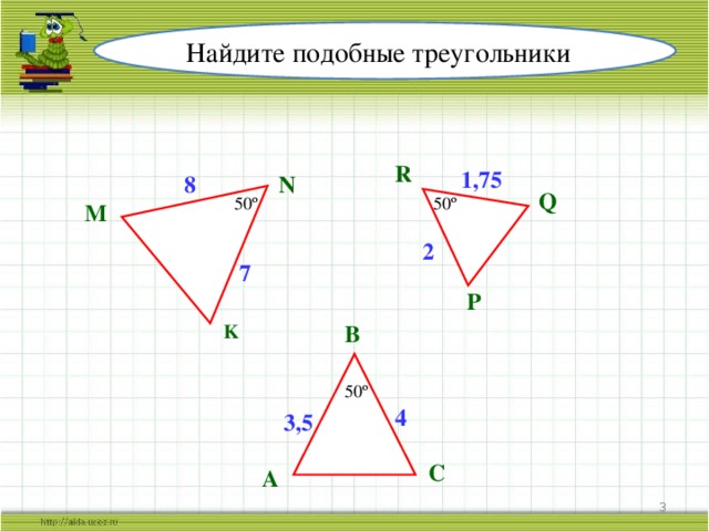 Найдите подобные треугольники R 1,75 N 8 Q 50º 50º M 2 7 P B K 50º 4 3,5 C A