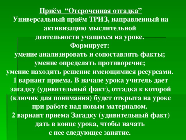 Приём “Отсроченная отгадка” Универсальный приём ТРИЗ, направленный на активизацию мыслительной деятельности учащихся на уроке. Формирует: умение анализировать и сопоставлять факты; умение определять противоречие; умение находить решение имеющимися ресурсами. 1 вариант приема. В начале урока учитель дает загадку (удивительный факт), отгадка к которой (ключик для понимания) будет открыта на уроке при работе над новым материалом. 2 вариант приема Загадку (удивительный факт) дать в конце урока, чтобы начать с нее следующее занятие.