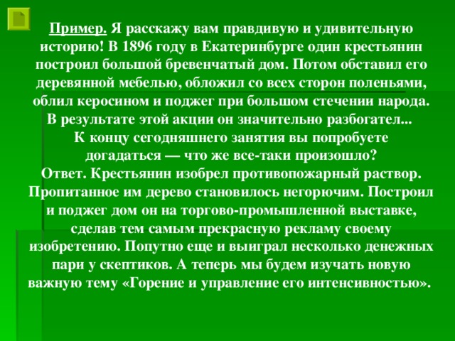 Пример. Я расскажу вам правдивую и удивительную историю! В 1896 году в Екатеринбурге один крестьянин построил большой бревенчатый дом. Потом обставил его деревянной мебелью, обложил со всех сторон поленьями, облил керосином и поджег при большом стечении народа. В результате этой акции он значительно разбогател... К концу сегодняшнего занятия вы попробуете  догадаться — что же все-таки произошло? Ответ. Крестьянин изобрел противопожарный раствор. Пропитанное им дерево становилось негорючим. Построил и поджег дом он на торгово-промышленной выставке, сделав тем самым прекрасную рекламу своему изобретению. Попутно еще и выиграл несколько денежных пари у скептиков. А теперь мы будем изучать новую важную тему «Горение и управление его интенсивностью».