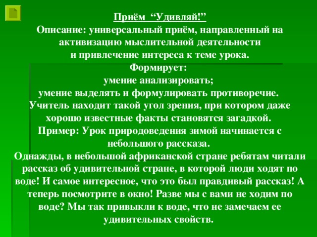 Приём “Удивляй!” Описание: универсальный приём, направленный на активизацию мыслительной деятельности  и привлечение интереса к теме урока. Формирует: умение анализировать; умение выделять и формулировать противоречие. Учитель находит такой угол зрения, при котором даже хорошо известные факты становятся загадкой. Пример: Урок природоведения зимой начинается с небольшого рассказа. Однажды, в небольшой африканской стране ребятам читали рассказ об удивительной стране, в которой люди ходят по воде! И самое интересное, что это был правдивый рассказ! А теперь посмотрите в окно! Разве мы с вами не ходим по воде? Мы так привыкли к воде, что не замечаем ее удивительных свойств.