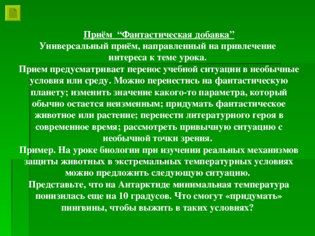 Приём “Фантастическая добавка” Универсальный приём, направленный на привлечение интереса к теме урока. Прием предусматривает перенос учебной ситуации в необычные условия или среду. Можно перенестись на фантастическую планету; изменить значение какого-то параметра, который обычно остается неизменным; придумать фантастическое животное или растение; перенести литературного героя в современное время; рассмотреть привычную ситуацию с необычной точки зрения. Пример. На уроке биологии при изучении реальных механизмов защиты животных в экстремальных температурных условиях можно предложить следующую ситуацию. Представьте, что на Антарктиде минимальная температура понизилась еще на 10 градусов. Что смогут «придумать» пингвины, чтобы выжить в таких условиях?