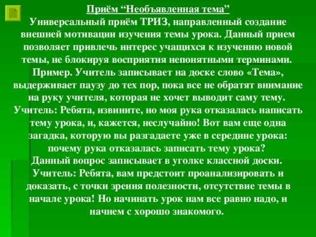 Приём “Необъявленная тема” Универсальный приём ТРИЗ, направленный создание внешней мотивации изучения темы урока. Данный прием позволяет привлечь интерес учащихся к изучению новой темы, не блокируя восприятия непонятными терминами. Пример. Учитель записывает на доске слово «Тема», выдерживает паузу до тех пор, пока все не обратят внимание на руку учителя, которая не хочет выводит саму тему. Учитель: Ребята, извините, но моя рука отказалась написать тему урока, и, кажется, неслучайно! Вот вам еще одна загадка, которую вы разгадаете уже в середине урока: почему рука отказалась записать тему урока? Данный вопрос записывает в уголке классной доски. Учитель: Ребята, вам предстоит проанализировать и доказать, с точки зрения полезности, отсутствие темы в начале урока! Но начинать урок нам все равно надо, и начнем с хорошо знакомого.