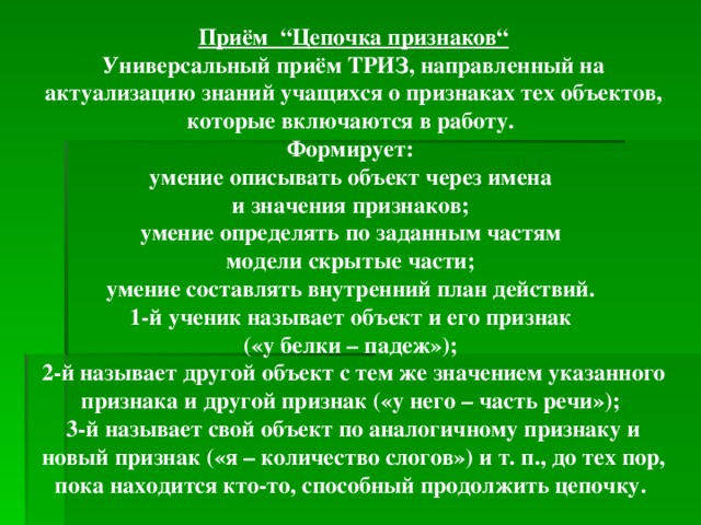 Приём “Цепочка признаков“ Универсальный приём ТРИЗ, направленный на актуализацию знаний учащихся о признаках тех объектов, которые включаются в работу. Формирует: умение описывать объект через имена и значения признаков; умение определять по заданным частям модели скрытые части; умение составлять внутренний план действий. 1-й ученик называет объект и его признак («у белки – падеж»); 2-й называет другой объект с тем же значением указанного признака и другой признак («у него – часть речи»); 3-й называет свой объект по аналогичному признаку и новый признак («я – количество слогов») и т. п., до тех пор, пока находится кто-то, способный продолжить цепочку.