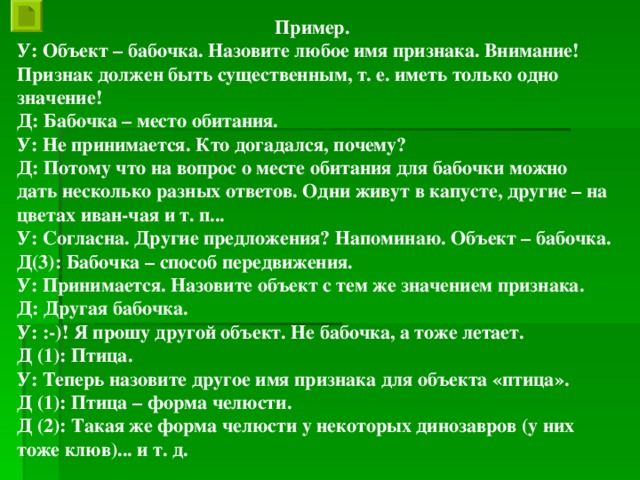 Пример. У: Объект – бабочка. Назовите любое имя признака. Внимание! Признак должен быть существенным, т. е. иметь только одно значение! Д: Бабочка – место обитания. У: Не принимается. Кто догадался, почему? Д: Потому что на вопрос о месте обитания для бабочки можно дать несколько разных ответов. Одни живут в капусте, другие – на цветах иван-чая и т. п... У: Согласна. Другие предложения? Напоминаю. Объект – бабочка. Д(3): Бабочка – способ передвижения. У: Принимается. Назовите объект с тем же значением признака. Д: Другая бабочка. У: :-)! Я прошу другой объект. Не бабочка, а тоже летает. Д (1): Птица. У: Теперь назовите другое имя признака для объекта «птица». Д (1): Птица – форма челюсти. Д (2): Такая же форма челюсти у некоторых динозавров (у них тоже клюв)... и т. д.