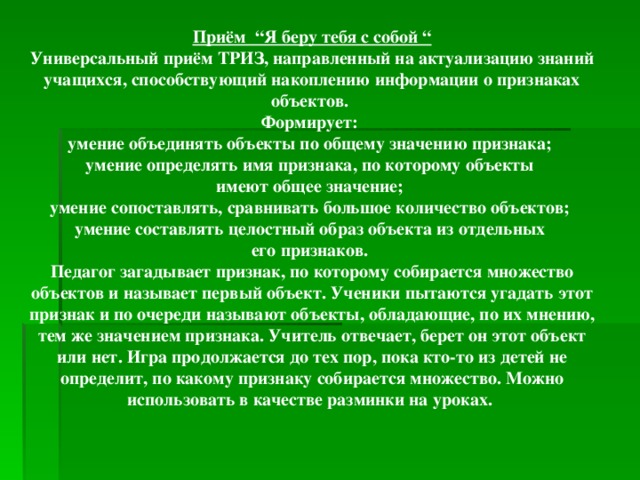 Приём “Я беру тебя с собой “ Универсальный приём ТРИЗ, направленный на актуализацию знаний учащихся, способствующий накоплению информации о признаках объектов. Формирует: умение объединять объекты по общему значению признака; умение определять имя признака, по которому объекты имеют общее значение; умение сопоставлять, сравнивать большое количество объектов; умение составлять целостный образ объекта из отдельных его признаков. Педагог загадывает признак, по которому собирается множество объектов и называет первый объект. Ученики пытаются угадать этот признак и по очереди называют объекты, обладающие, по их мнению, тем же значением признака. Учитель отвечает, берет он этот объект или нет. Игра продолжается до тех пор, пока кто-то из детей не определит, по какому признаку собирается множество. Можно использовать в качестве разминки на уроках.