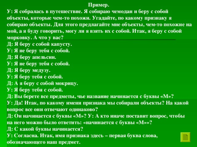 Пример. У: Я собралась в путешествие. Я собираю чемодан и беру с собой объекты, которые чем-то похожи. Угадайте, по какому признаку я собираю объекты. Для этого предлагайте мне объекты, чем-то похожие на мой, а я буду говорить, могу ли я взять их с собой. Итак, я беру с собой морковку. А что у вас? Д: Я беру с собой капусту. У: Я не беру тебя с собой. Д: Я беру апельсин. У: Я не беру тебя с собой. Д: Я беру медузу. У: Я беру тебя с собой. Д: А я беру с собой мокрицу. У: Я беру тебя с собой. Д: Вы берете все предметы, чье название начинается с буквы «М»? У: Да! Итак, по какому имени признака мы собирали объекты? На какой вопрос все они отвечают одинаково? Д: Он начинается с буквы «М»? У: А кто иначе поставит вопрос, чтобы на него можно было ответить: «начинается с буквы «М»»? Д: С какой буквы начинается? У: Согласна. Итак, имя признака здесь – первая буква слова, обозначающего наш предмет.