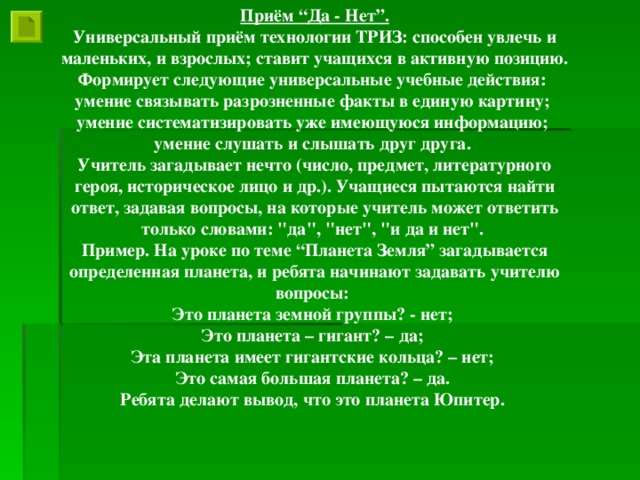 Приём “Да - Нет”. Универсальный приём технологии ТРИЗ: способен увлечь и маленьких, и взрослых; ставит учащихся в активную позицию. Формирует следующие универсальные учебные действия: умение связывать разрозненные факты в единую картину; умение систематизировать уже имеющуюся информацию; умение слушать и слышать друг друга. Учитель загадывает нечто (число, предмет, литературного героя, историческое лицо и др.). Учащиеся пытаются найти ответ, задавая вопросы, на которые учитель может ответить только словами: 