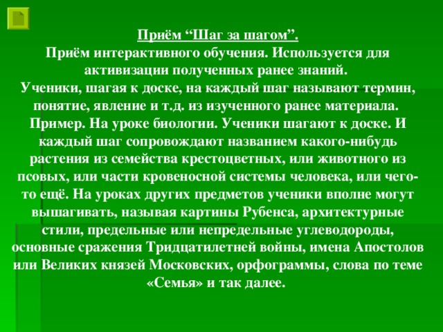 Приём “Шаг за шагом”. Приём интерактивного обучения. Используется для активизации полученных ранее знаний. Ученики, шагая к доске, на каждый шаг называют термин, понятие, явление и т.д. из изученного ранее материала. Пример. На уроке биологии. Ученики шагают к доске. И каждый шаг сопровождают названием какого-нибудь растения из семейства крестоцветных, или животного из псовых, или части кровеносной системы человека, или чего-то ещё. На уроках других предметов ученики вполне могут вышагивать, называя картины Рубенса, архитектурные стили, предельные или непредельные углеводороды, основные сражения Тридцатилетней войны, имена Апостолов или Великих князей Московских, орфограммы, слова по теме «Семья» и так далее.