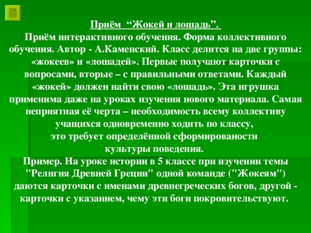 Приём “Жокей и лошадь”. Приём интерактивного обучения. Форма коллективного обучения. Автор - А.Каменский. Класс делится на две группы: «жокеев» и «лошадей». Первые получают карточки с вопросами, вторые – с правильными ответами. Каждый «жокей» должен найти свою «лошадь». Эта игрушка применима даже на уроках изучения нового материала. Самая неприятная её черта – необходимость всему коллективу учащихся одновременно ходить по классу, это требует определённой сформированости культуры поведения. Пример. На уроке истории в 5 классе при изучении темы 