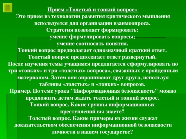 Приём «Толстый и тонкий вопрос» Это прием из технологии развития критического мышления используется для организации взаимоопроса. Стратегия позволяет формировать: умение формулировать вопросы; умение соотносить понятия. Тонкий вопрос предполагает однозначный краткий ответ. Толстый вопрос предполагает ответ развернутый. После изучения темы учащимся предлагается сформулировать по три «тонких» и три «толстых» вопроса», связанных с пройденным материалом. Затем они опрашивают друг друга, используя таблицы «толстых» и «тонких» вопросов. Пример. По теме урока 