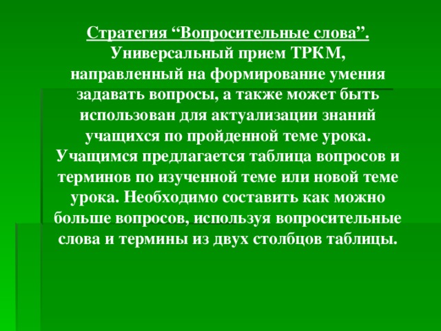 Стратегия “Вопросительные слова”. Универсальный прием ТРКМ, направленный на формирование умения задавать вопросы, а также может быть использован для актуализации знаний учащихся по пройденной теме урока. Учащимся предлагается таблица вопросов и терминов по изученной теме или новой теме урока. Необходимо составить как можно больше вопросов, используя вопросительные слова и термины из двух столбцов таблицы.