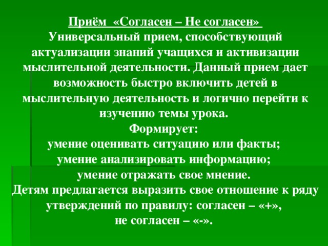 Приём «Согласен – Не согласен» Универсальный прием, способствующий актуализации знаний учащихся и активизации мыслительной деятельности. Данный прием дает возможность быстро включить детей в мыслительную деятельность и логично перейти к изучению темы урока. Формирует: умение оценивать ситуацию или факты; умение анализировать информацию; умение отражать свое мнение. Детям предлагается выразить свое отношение к ряду утверждений по правилу: согласен – «+», не согласен – «-».