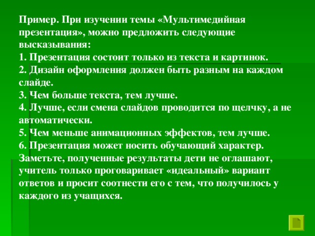 Пример. При изучении темы «Мультимедийная презентация», можно предложить следующие высказывания: 1. Презентация состоит только из текста и картинок. 2. Дизайн оформления должен быть разным на каждом слайде. 3. Чем больше текста, тем лучше. 4. Лучше, если смена слайдов проводится по щелчку, а не автоматически. 5. Чем меньше анимационных эффектов, тем лучше. 6. Презентация может носить обучающий характер. Заметьте, полученные результаты дети не оглашают, учитель только проговаривает «идеальный» вариант ответов и просит соотнести его с тем, что получилось у каждого из учащихся.