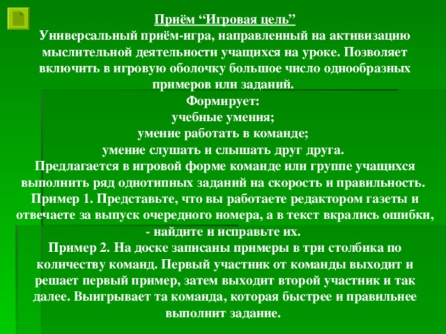 Приём “Игровая цель” Универсальный приём-игра, направленный на активизацию мыслительной деятельности учащихся на уроке. Позволяет включить в игровую оболочку большое число однообразных примеров или заданий. Формирует: учебные умения; умение работать в команде; умение слушать и слышать друг друга. Предлагается в игровой форме команде или группе учащихся выполнить ряд однотипных заданий на скорость и правильность. Пример 1. Представьте, что вы работаете редактором газеты и отвечаете за выпуск очередного номера, а в текст вкрались ошибки, - найдите и исправьте их. Пример 2. На доске записаны примеры в три столбика по количеству команд. Первый участник от команды выходит и решает первый пример, затем выходит второй участник и так далее. Выигрывает та команда, которая быстрее и правильнее выполнит задание.