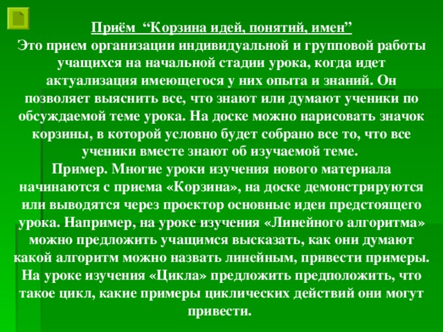 Приём “Корзина идей, понятий, имен” Это прием организации индивидуальной и групповой работы учащихся на начальной стадии урока, когда идет актуализация имеющегося у них опыта и знаний. Он позволяет выяснить все, что знают или думают ученики по обсуждаемой теме урока. На доске можно нарисовать значок корзины, в которой условно будет собрано все то, что все ученики вместе знают об изучаемой теме. Пример. Многие уроки изучения нового материала начинаются с приема «Корзина», на доске демонстрируются или выводятся через проектор основные идеи предстоящего урока. Например, на уроке изучения «Линейного алгоритма» можно предложить учащимся высказать, как они думают какой алгоритм можно назвать линейным, привести примеры. На уроке изучения «Цикла» предложить предположить, что такое цикл, какие примеры циклических действий они могут привести.