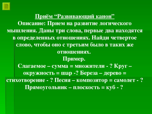 Приём “Развивающий канон” Описание: Прием на развитие логического мышления. Даны три слова, первые два находятся в определенных отношениях. Найди четвертое слово, чтобы оно с третьим было в таких же отношениях. Пример. Слагаемое – сумма = множители - ? Круг – окружность = шар -? Береза – дерево = стихотворение - ? Песня – композитор = самолет - ? Прямоугольник – плоскость = куб - ?