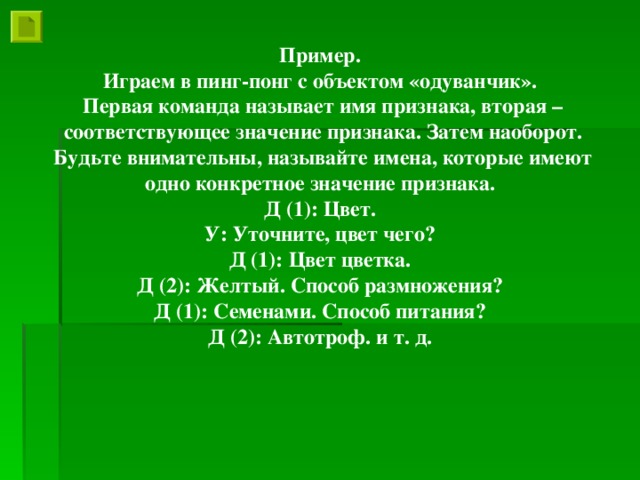 Пример. Играем в пинг-понг с объектом «одуванчик». Первая команда называет имя признака, вторая – соответствующее значение признака. Затем наоборот. Будьте внимательны, называйте имена, которые имеют одно конкретное значение признака. Д (1): Цвет. У: Уточните, цвет чего? Д (1): Цвет цветка. Д (2): Желтый. Способ размножения? Д (1): Семенами. Способ питания? Д (2): Автотроф. и т. д.