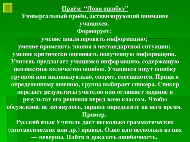 Приём “Лови ошибку” Универсальный приём, активизирующий внимание учащихся. Формирует: умение анализировать информацию; умение применять знания в нестандартной ситуации; умение критически оценивать полученную информацию. Учитель предлагает учащимся информацию, содержащую неизвестное количество ошибок. Учащиеся ищут ошибку группой или индивидуально, спорят, совещаются. Придя к определенному мнению, группа выбирает спикера. Спикер передает результаты учителю или оглашает задание и результат его решения перед всем классом. Чтобы обсуждение не затянулось, заранее определите на него время. Пример. Русский язык Учитель дает несколько грамматических (синтаксических или др.) правил. Одно или несколько из них — неверны. Найти и доказать ошибочность.