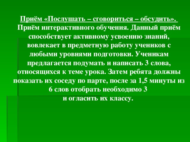 Приём «Послушать – сговориться – обсудить». Приём интерактивного обучения. Данный приём способствует активному усвоению знаний, вовлекает в предметную работу учеников с любыми уровнями подготовки. Ученикам предлагается подумать и написать 3 слова, относящихся к теме урока. Затем ребята должны показать их соседу по парте, после за 1,5 минуты из 6 слов отобрать необходимо 3 и огласить их классу.