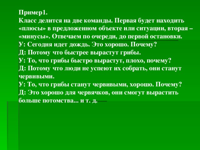 Пример1. Класс делится на две команды. Первая будет находить «плюсы» в предложенном объекте или ситуации, вторая – «минусы». Отвечаем по очереди, до первой остановки. У: Сегодня идет дождь. Это хорошо. Почему? Д: Потому что быстрее вырастут грибы. У: То, что грибы быстро вырастут, плохо, почему? Д: Потому что люди не успеют их собрать, они станут червивыми. У: То, что грибы станут червивыми, хорошо. Почему? Д: Это хорошо для червячков, они смогут вырастить больше потомства... и т. д.