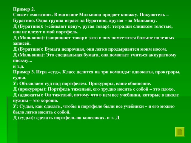 Пример 2. Сюжет «магазин». В магазине Мальвина продает книжку. Покупатель – Буратино. Одна группа играет за Буратино, другая – за Мальвину. Д (Буратино): («сбивают цену», ругая товар): тетрадки слишком толстые, они не влезут в мой портфель. Д (Мальвина): (защищают товар): зато в них поместится больше полезных записей. Д (Буратино): Бумага непрочная, они легко продырявятся моим носом. Д (Мальвина): Это специальная бумага, она помогает учиться аккуратному письму... и т.д. Пример 3. Игра «суд». Класс делится на три команды: адвокаты, прокуроры, судьи. У: Объявляем суд над портфелем. Прокуроры, ваше обвинение. Д (прокуроры): Портфель тяжелый, его трудно носить с собой – это плохо. Д (адвокаты): Он тяжелый, потому что в нем все учебники, которые в школе нужны – это хорошо. У: Судьи, как сделать, чтобы в портфеле были все учебники – и его можно было легко носить с собой. Д (судьи): сделать портфель на колесиках. и т. Д