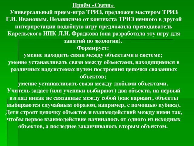 Приём «Связи» Универсальный прием-игра ТРИЗ, предложен мастером ТРИЗ Г.И. Ивановым. Независимо от контекста ТРИЗ немного в другой интерпретации подобную игру предложила преподаватель Карельского ИПК Л.И. Фрадкова (она разработала эту игру для занятий по экологии). Формирует: умение находить связи между объектами в системе; умение устанавливать связи между объектами, находящимися в различных надсистемах путем построения цепочки связанных объектов; умение устанавливать связи между любыми объектами. Учитель задает (или ученики выбирают) два объекта, на первый взгляд никак не связанные между собой (как вариант, объекты выбираются случайным образом, например, с помощью кубика). Дети строят цепочку объектов и взаимодействий между ними так, чтобы первое взаимодействие начиналось от одного из исходных объектов, а последнее заканчивалось вторым объектом.