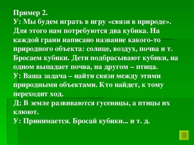 Пример 2. У: Мы будем играть в игру «связи в природе». Для этого нам потребуются два кубика. На каждой грани написано название какого-то природного объекта: солнце, воздух, почва и т. Бросаем кубики. Дети подбрасывают кубики, на одном выпадает почва, на другом – птица. У: Ваша задача – найти связи между этими природными объектами. Кто найдет, к тому переходит ход. Д: В земле развиваются гусеницы, а птицы их клюют. У: Принимается. Бросай кубики... и т. д.