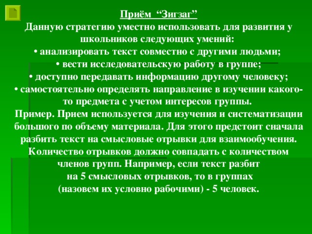 Приём “Зигзаг” Данную стратегию уместно использовать для развития у школьников следующих умений: • анализировать текст совместно с другими людьми; • вести исследовательскую работу в группе; • доступно передавать информацию другому человеку; • самостоятельно определять направление в изучении какого-то предмета с учетом интересов группы. Пример. Прием используется для изучения и систематизации большого по объему материала. Для этого предстоит сначала разбить текст на смысловые отрывки для взаимообучения. Количество отрывков должно совпадать с количеством членов групп. Например, если текст разбит  на 5 смысловых отрывков, то в группах  (назовем их условно рабочими) - 5 человек.