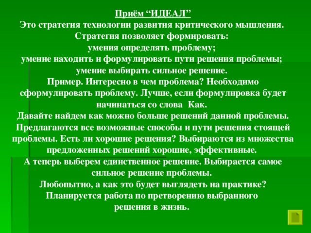 Приём “ИДЕАЛ” Это стратегия технологии развития критического мышления. Стратегия позволяет формировать: умения определять проблему; умение находить и формулировать пути решения проблемы; умение выбирать сильное решение. Пример. Интересно в чем проблема? Необходимо сформулировать проблему. Лучше, если формулировка будет начинаться со слова Как. Давайте найдем как можно больше решений данной проблемы. Предлагаются все возможные способы и пути решения стоящей проблемы. Есть ли хорошие решения? Выбираются из множества предложенных решений хорошие, эффективные. А теперь выберем единственное решение. Выбирается самое сильное решение проблемы. Любопытно, а как это будет выглядеть на практике? Планируется работа по претворению выбранного решения в жизнь.