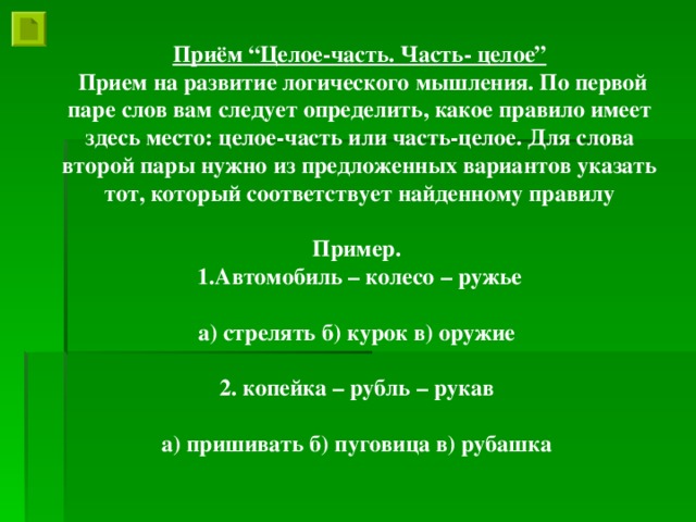 Приём “Целое-часть. Часть- целое”  Прием на развитие логического мышления. По первой паре слов вам следует определить, какое правило имеет здесь место: целое-часть или часть-целое. Для слова второй пары нужно из предложенных вариантов указать тот, который соответствует найденному правилу  Пример. Автомобиль – колесо – ружье  а) стрелять б) курок в) оружие  2. копейка – рубль – рукав  а) пришивать б) пуговица в) рубашка