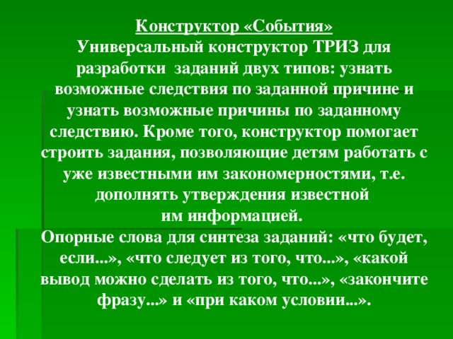 Конструктор «События» Универсальный конструктор ТРИЗ для разработки заданий двух типов: узнать возможные следствия по заданной причине и узнать возможные причины по заданному следствию. Кроме того, конструктор помогает строить задания, позволяющие детям работать с уже известными им закономерностями, т.е. дополнять утверждения известной им информацией. Опорные слова для синтеза заданий: «что будет, если...», «что следует из того, что...», «какой вывод можно сделать из того, что...», «закончите фразу...» и «при каком условии...».