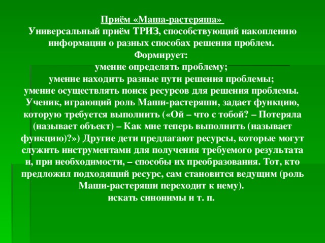 Приём «Маша-растеряша» Универсальный приём ТРИЗ, способствующий накоплению информации о разных способах решения проблем. Формирует: умение определять проблему; умение находить разные пути решения проблемы; умение осуществлять поиск ресурсов для решения проблемы. Ученик, играющий роль Маши-растеряши, задает функцию, которую требуется выполнить («Ой – что с тобой? – Потеряла (называет объект) – Как мне теперь выполнить (называет функцию)?») Другие дети предлагают ресурсы, которые могут служить инструментами для получения требуемого результата и, при необходимости, – способы их преобразования. Тот, кто предложил подходящий ресурс, сам становится ведущим (роль Маши-растеряши переходит к нему). искать синонимы и т. п.