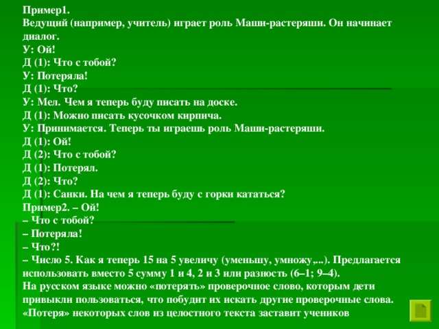 Пример1. Ведущий (например, учитель) играет роль Маши-растеряши. Он начинает диалог. У: Ой! Д (1): Что с тобой? У: Потеряла! Д (1): Что? У: Мел. Чем я теперь буду писать на доске. Д (1): Можно писать кусочком кирпича. У: Принимается. Теперь ты играешь роль Маши-растеряши. Д (1): Ой! Д (2): Что с тобой? Д (1): Потерял. Д (2): Что? Д (1): Санки. На чем я теперь буду с горки кататься? Пример2. – Ой! – Что с тобой? – Потеряла! – Что?! – Число 5. Как я теперь 15 на 5 увеличу (уменьшу, умножу,...). Предлагается использовать вместо 5 сумму 1 и 4, 2 и 3 или разность (6–1; 9–4). На русском языке можно «потерять» проверочное слово, которым дети привыкли пользоваться, что побудит их искать другие проверочные слова. «Потеря» некоторых слов из целостного текста заставит учеников