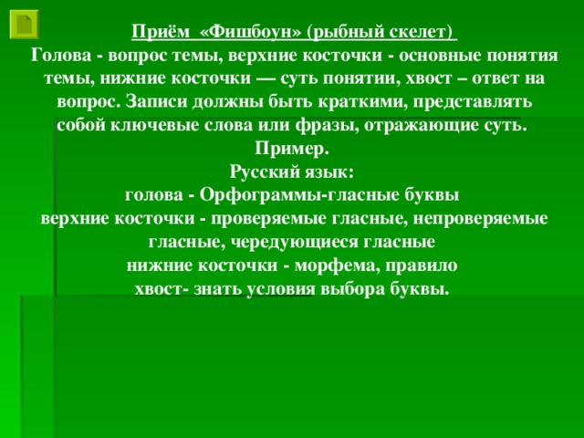 Приём «Фишбоун» (рыбный скелет) Голова - вопрос темы, верхние косточки - основные понятия темы, нижние косточки — суть понятии, хвост – ответ на вопрос. Записи должны быть краткими, представлять собой ключевые слова или фразы, отражающие суть. Пример. Русский язык: голова - Орфограммы-гласные буквы верхние косточки - проверяемые гласные, непроверяемые гласные, чередующиеся гласные нижние косточки - морфема, правило хвост- знать условия выбора буквы.