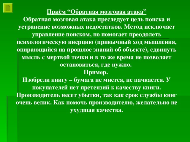 Приём “Обратная мозговая атака” Обратная мозговая атака преследует цель поиска и устранение возможных недостатков. Метод исключает управление поиском, но помогает преодолеть психологическую инерцию (привычный ход мышления, опирающийся на прошлое знаний об объекте), сдвинуть мысль с мертвой точки и в то же время не позволяет остановиться, где нужно. Пример. Изобрели книгу – бумага не мнется, не пачкается. У покупателей нет претензий к качеству книги. Производитель несет убытки, так как срок службы книг очень велик. Как помочь производителю, желательно не ухудшая качества.