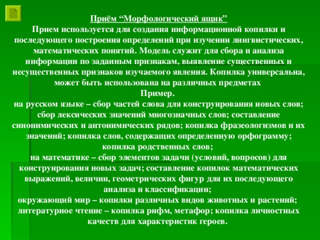 Приём “Морфологический ящик” Прием используется для создания информационной копилки и последующего построения определений при изучении лингвистических, математических понятий. Модель служит для сбора и анализа информации по заданным признакам, выявление существенных и несущественных признаков изучаемого явления. Копилка универсальна, может быть использована на различных предметах Пример. на русском языке – сбор частей слова для конструирования новых слов; сбор лексических значений многозначных слов; составление синонимических и антонимических рядов; копилка фразеологизмов и их значений; копилка слов, содержащих определенную орфограмму; копилка родственных слов; на математике – сбор элементов задачи (условий, вопросов) для конструирования новых задач; составление копилок математических выражений, величин, геометрических фигур для их последующего анализа и классификации; окружающий мир – копилки различных видов животных и растений; литературное чтение – копилка рифм, метафор; копилка личностных качеств для характеристик героев.