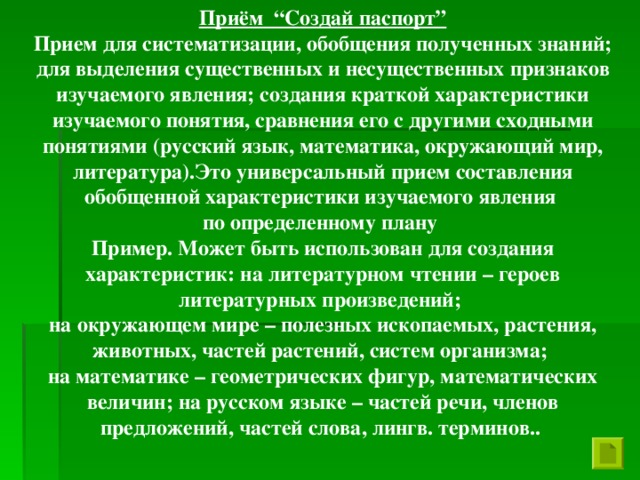 Приём “Создай паспорт” Прием для систематизации, обобщения полученных знаний; для выделения существенных и несущественных признаков изучаемого явления; создания краткой характеристики изучаемого понятия, сравнения его с другими сходными понятиями (русский язык, математика, окружающий мир, литература).Это универсальный прием составления обобщенной характеристики изучаемого явления по определенному плану Пример. Может быть использован для создания характеристик: на литературном чтении – героев литературных произведений; на окружающем мире – полезных ископаемых, растения, животных, частей растений, систем организма; на математике – геометрических фигур, математических величин; на русском языке – частей речи, членов предложений, частей слова, лингв. терминов..