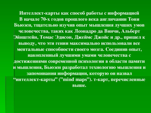 Интеллект-карты как способ работы с информацией В начале 70-х годов прошлого века англичанин Тони Бьюзен, тщательно изучив опыт мышления лучших умов человечества, таких как Леонадро да Винчи, Альберт Эйнштейн, Томас Эдисон, Джеймс Джойс и др., пришел к выводу, что эти гении максимально использовали все ментальные способности своего мозга. Соединив опыт, накопленный лучшими умами человечества с достижениями современной психологии в области памяти и мышления, Бьюзен разработал технологию мышления и запоминания информации, которую он назвал “интеллект-карты” (”mind maps”). т-карт, перечисленные выше.