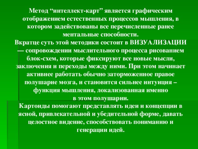 Метод “интеллект-карт” является графическим отображением естественных процессов мышления, в котором задействованы все перечисленные ранее ментальные способности. Вкратце суть этой методики состоит в ВИЗУАЛИЗАЦИИ — сопровождении мыслительного процесса рисованием блок-схем, которые фиксируют все новые мысли, заключения и переходы между ними. При этом начинает активнее работать обычно заторможенное правое полушарие мозга, и становится сильнее интуиция – функция мышления, локализованная именно  в этом полушарии. Картоиды помогают представлять идеи и концепции в ясной, привлекательной и убедительной форме, давать целостное видение, способствовать пониманию и генерации идей.