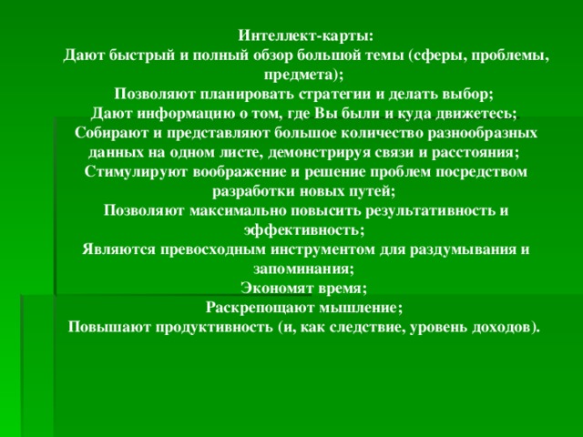 Интеллект-карты: Дают быстрый и полный обзор большой темы (сферы, проблемы, предмета); Позволяют планировать стратегии и делать выбор; Дают информацию о том, где Вы были и куда движетесь; Собирают и представляют большое количество разнообразных данных на одном листе, демонстрируя связи и расстояния; Стимулируют воображение и решение проблем посредством разработки новых путей; Позволяют максимально повысить результативность и эффективность; Являются превосходным инструментом для раздумывания и запоминания; Экономят время; Раскрепощают мышление; Повышают продуктивность (и, как следствие, уровень доходов).