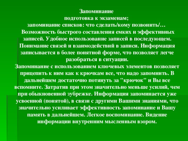 Запоминание подготовка к экзаменам; запоминание списков: что сделать/кому позвонить/…  Возможность быстрого составления емких и эффективных записей. Удобное использование записей в последующем. Понимание связей и взаимодействий в записи. Информация записывается в более понятной форме, что позволяет легче разобраться в ситуации. Запоминание с использованием ключевых элементов позволяет прицепить к ним как к крючкам все, что надо запомнить. В дальнейшем достаточно потянуть за 