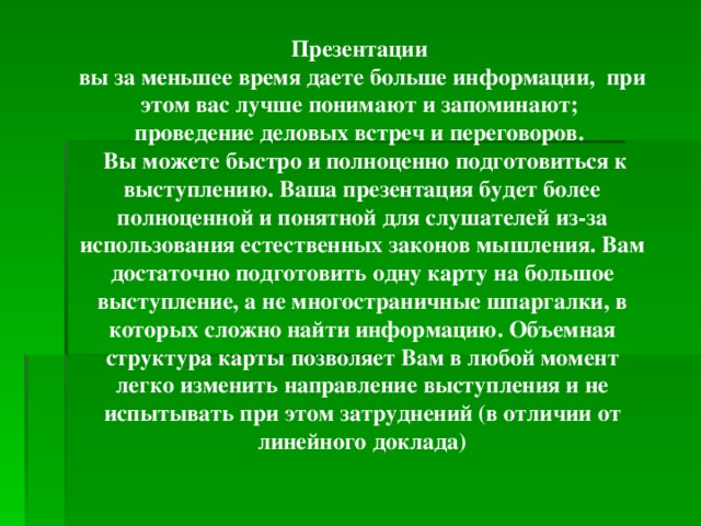 Презентации вы за меньшее время даете больше информации, при этом вас лучше понимают и запоминают; проведение деловых встреч и переговоров.  Вы можете быстро и полноценно подготовиться к выступлению. Ваша презентация будет более полноценной и понятной для слушателей из-за использования естественных законов мышления. Вам достаточно подготовить одну карту на большое выступление, а не многостраничные шпаргалки, в которых сложно найти информацию. Объемная структура карты позволяет Вам в любой момент легко изменить направление выступления и не испытывать при этом затруднений (в отличии от линейного доклада)