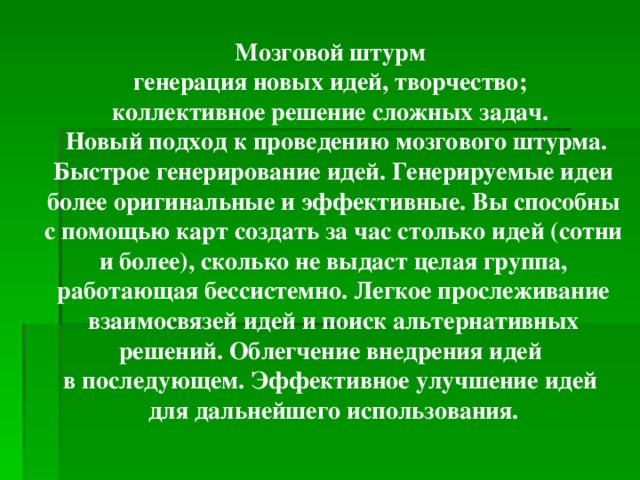 Мозговой штурм генерация новых идей, творчество; коллективное решение сложных задач.  Новый подход к проведению мозгового штурма. Быстрое генерирование идей. Генерируемые идеи более оригинальные и эффективные. Вы способны с помощью карт создать за час столько идей (сотни и более), сколько не выдаст целая группа, работающая бессистемно. Легкое прослеживание взаимосвязей идей и поиск альтернативных решений. Облегчение внедрения идей в последующем. Эффективное улучшение идей для дальнейшего использования.