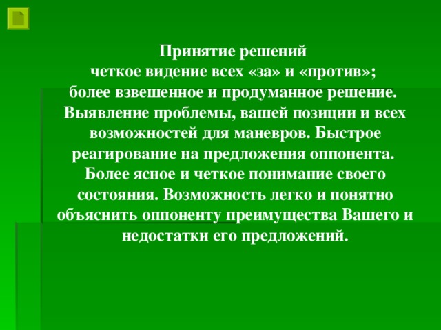 Принятие решений четкое видение всех «за» и «против»; более взвешенное и продуманное решение. Выявление проблемы, вашей позиции и всех возможностей для маневров. Быстрое реагирование на предложения оппонента. Более ясное и четкое понимание своего состояния. Возможность легко и понятно объяснить оппоненту преимущества Вашего и недостатки его предложений.