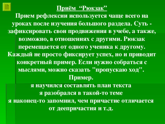 Приём “Рюкзак” Прием рефлексии используется чаще всего на уроках после изучения большого раздела. Суть - зафиксировать свои продвижения в учебе, а также, возможно, в отношениях с другими. Рюкзак перемещается от одного ученика к другому. Каждый не просто фиксирует успех, но и приводит конкретный пример. Если нужно собраться с мыслями, можно сказать 